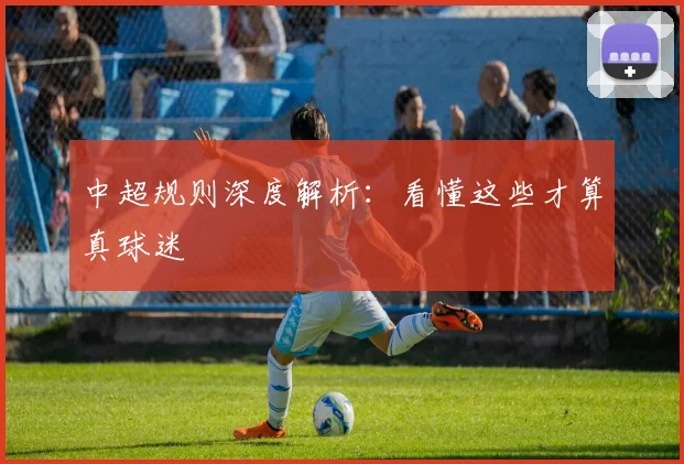 中超规则深度解析：看懂这些才算真球迷