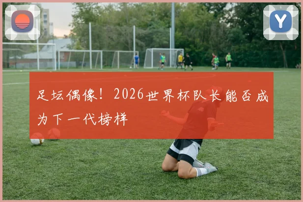 足坛偶像!2026世界杯队长能否成为下一代榜样