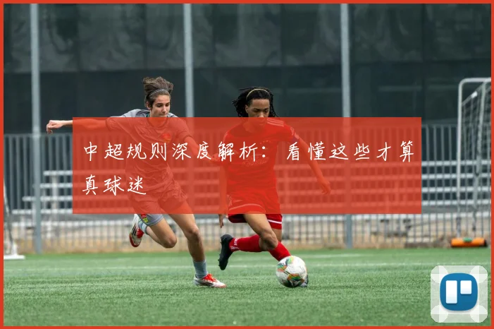 中超规则深度解析:看懂这些才算真球迷
