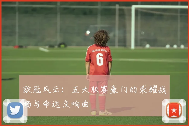 欧冠风云:五大联赛豪门的荣耀战场与命运交响曲