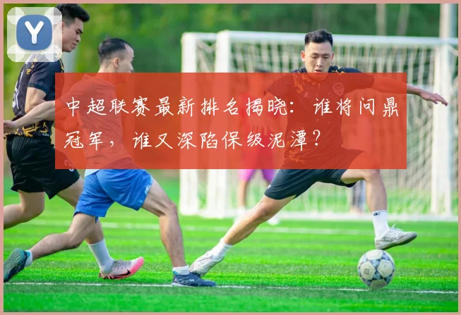 中超联赛最新排名揭晓：谁将问鼎冠军，谁又深陷保级泥潭？