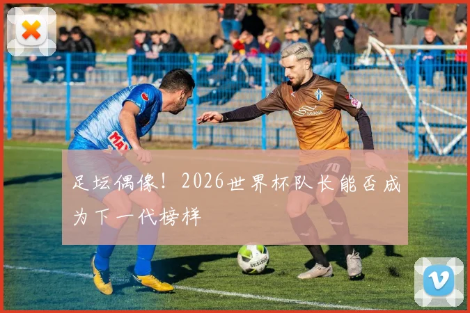 足坛偶像！2026世界杯队长能否成为下一代榜样