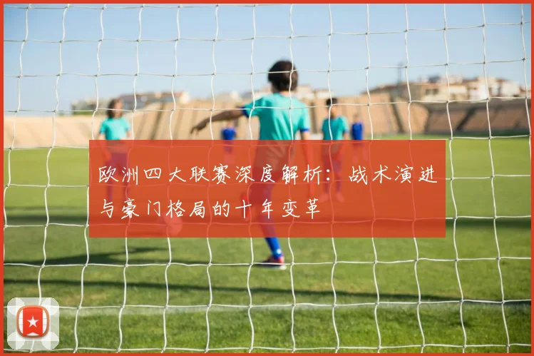 欧洲四大联赛深度解析：战术演进与豪门格局的十年变革