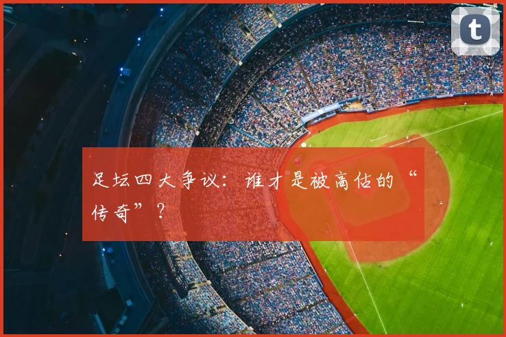 足坛四大争议：谁才是被高估的“传奇”？